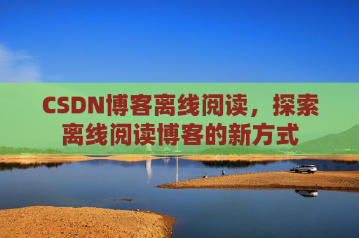 CSDN博客离线阅读，探索离线阅读博客的新方式